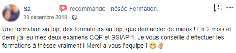 Commentaire posté sur la page facebook de Thésée Formation : "Une formation au top, des formateurs au top, que demander de mieux ! En 2 mois et demi j'ai eu mes deux examens CQP et SSIAP 1. Je vous conseille d'effectuer les formations à Thésée, vraiment ! Merci à vous l'équipe !"