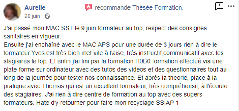 Commentaire posté sur la page facebook de Thésée Formation : "J'ai passé mon MAC SST le 9 juin. Formateur au top. Respect des consignes sanitaires en vigueur. Ensuite j'ai enchaîné avec le MAC APS pour une durée de 3 jours. Rien à dire, le formateur Yves est très bien, met vite à l'aise, très instructif, communicatif avec les stagiaires, le top. Et enfin j'ai fini par la formation HOB0, formation effectué via une plateforme sur ordinateur avec des tutos, des vidéos et des questionnaires, tout au long de la journée pour tester nos connaissances. Et après la théorie, place à la pratique avec Thomas, qui est un excellent formateur, très compréhensif, à l'écoute des stagiaires. J'ai rien à dire, centre de formation au top avec des supers formateurs. Hâte d'y retourner pour faire mon recyclage SSIAP 1."