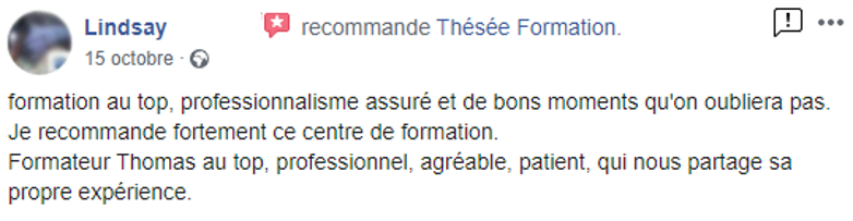 Commentaire posté sur la page facebook de Thésée Formation : "Formation au top, professionnalisme assuré et de bons moments qu'on n'oubliera pas. Je recommande fortement ce centre de formation. Formateur Thomas au top, professionnel, agréable, patient, qui nous partage sa propre expérience."